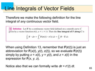 6565
Line Integrals of Vector Fields
Therefore we make the following definition for the line
integral of any continuous vector field.
When using Definition 13, remember that F(r(t)) is just an
abbreviation for F(x(t), y(t), z(t)), so we evaluate F(r(t))
simply by putting x = x(t), y = y(t), and z = z(t) in the
expression for F(x, y, z).
Notice also that we can formally write dr = r(t) dt.
 