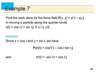 6666
Example 7
Find the work done by the force field F(x, y) = x2 i – xy j
in moving a particle along the quarter-circle
r(t) = cos t i + sin t j, 0  t  /2.
Solution:
Since x = cos t and y = sin t, we have
F(r(t)) = cos2t i – cos t sin t j
and r(t) = –sin t i + cos t j
 