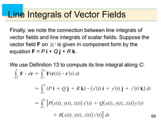 6868
Line Integrals of Vector Fields
Finally, we note the connection between line integrals of
vector fields and line integrals of scalar fields. Suppose the
vector field F on is given in component form by the
equation F = P i + Q j + R k.
We use Definition 13 to compute its line integral along C:
 