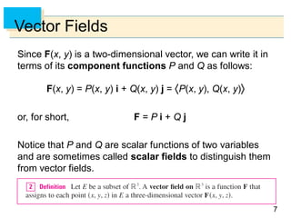 77
Vector Fields
Since F(x, y) is a two-dimensional vector, we can write it in
terms of its component functions P and Q as follows:
F(x, y) = P(x, y) i + Q(x, y) j = P(x, y), Q(x, y)
or, for short, F = P i + Q j
Notice that P and Q are scalar functions of two variables
and are sometimes called scalar fields to distinguish them
from vector fields.
 