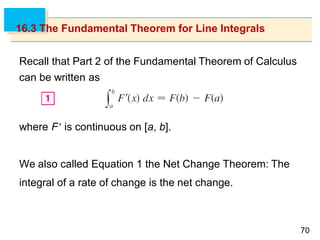 7070
16.3 The Fundamental Theorem for Line Integrals
Recall that Part 2 of the Fundamental Theorem of Calculus
can be written as
where F is continuous on [a, b].
We also called Equation 1 the Net Change Theorem: The
integral of a rate of change is the net change.
 