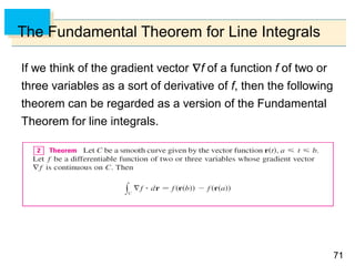 7171
The Fundamental Theorem for Line Integrals
If we think of the gradient vector f of a function f of two or
three variables as a sort of derivative of f, then the following
theorem can be regarded as a version of the Fundamental
Theorem for line integrals.
 