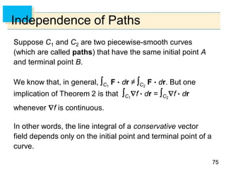 7575
Independence of Paths
Suppose C1 and C2 are two piecewise-smooth curves
(which are called paths) that have the same initial point A
and terminal point B.
We know that, in general, C1
F  dr ≠ C2
F  dr. But one
implication of Theorem 2 is that C1
f  dr = C2
f  dr
whenever f is continuous.
In other words, the line integral of a conservative vector
field depends only on the initial point and terminal point of a
curve.
 