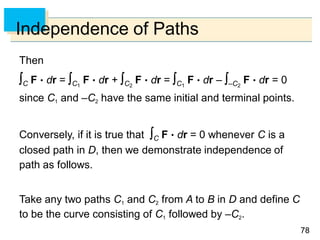 7878
Independence of Paths
Then
C F  dr = C1
F  dr + C2
F  dr = C1
F  dr – –C2
F  dr = 0
since C1 and –C2 have the same initial and terminal points.
Conversely, if it is true that C F  dr = 0 whenever C is a
closed path in D, then we demonstrate independence of
path as follows.
Take any two paths C1 and C2 from A to B in D and define C
to be the curve consisting of C1 followed by –C2.
 