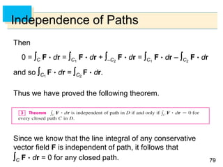 7979
Independence of Paths
Then
0 = C F  dr = C1
F  dr + –C2
F  dr = C1
F  dr – C2
F  dr
and so C1
F  dr = C2
F  dr.
Thus we have proved the following theorem.
Since we know that the line integral of any conservative
vector field F is independent of path, it follows that
C F  dr = 0 for any closed path.
 