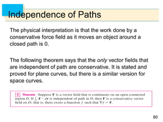 8080
Independence of Paths
The physical interpretation is that the work done by a
conservative force field as it moves an object around a
closed path is 0.
The following theorem says that the only vector fields that
are independent of path are conservative. It is stated and
proved for plane curves, but there is a similar version for
space curves.
 