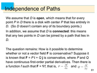 8181
Independence of Paths
We assume that D is open, which means that for every
point P in D there is a disk with center P that lies entirely in
D. (So D doesn’t contain any of its boundary points.)
In addition, we assume that D is connected: this means
that any two points in D can be joined by a path that lies in
D.
The question remains: How is it possible to determine
whether or not a vector field F is conservative? Suppose it
is known that F = P i + Q j is conservative, where P and Q
have continuous first-order partial derivatives. Then there is
a function f such that F = f, that is, and
 