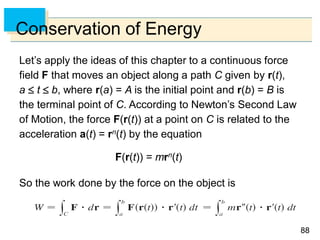 8888
Conservation of Energy
Let’s apply the ideas of this chapter to a continuous force
field F that moves an object along a path C given by r(t),
a  t  b, where r(a) = A is the initial point and r(b) = B is
the terminal point of C. According to Newton’s Second Law
of Motion, the force F(r(t)) at a point on C is related to the
acceleration a(t) = rn(t) by the equation
F(r(t)) = mrn(t)
So the work done by the force on the object is
 