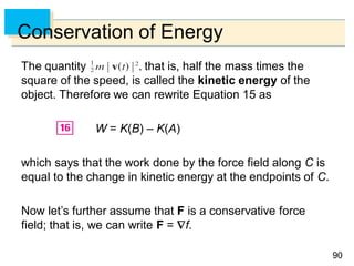 9090
Conservation of Energy
The quantity that is, half the mass times the
square of the speed, is called the kinetic energy of the
object. Therefore we can rewrite Equation 15 as
W = K(B) – K(A)
which says that the work done by the force field along C is
equal to the change in kinetic energy at the endpoints of C.
Now let’s further assume that F is a conservative force
field; that is, we can write F = f.
 