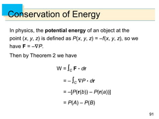 9191
Conservation of Energy
In physics, the potential energy of an object at the
point (x, y, z) is defined as P(x, y, z) = –f(x, y, z), so we
have F = –P.
Then by Theorem 2 we have
W = C F  dr
= – C P  dr
= –[P(r(b)) – P(r(a))]
= P(A) – P(B)
 