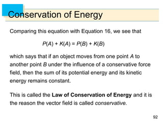 9292
Conservation of Energy
Comparing this equation with Equation 16, we see that
P(A) + K(A) = P(B) + K(B)
which says that if an object moves from one point A to
another point B under the influence of a conservative force
field, then the sum of its potential energy and its kinetic
energy remains constant.
This is called the Law of Conservation of Energy and it is
the reason the vector field is called conservative.
 