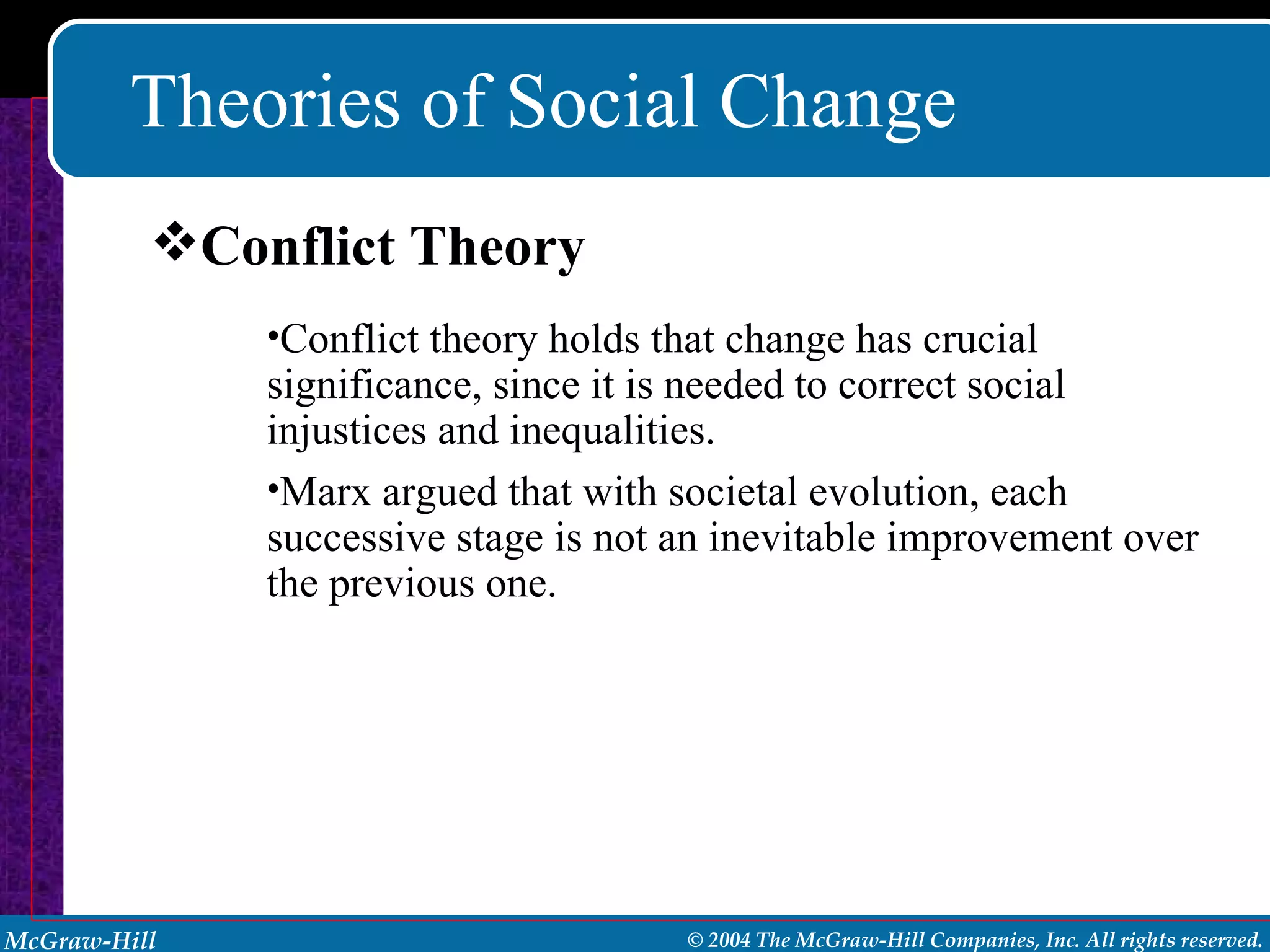 Theories of Social Change Conflict theory holds that change has crucial significance, since it is needed to correct social injustices and inequalities. Marx argued that with societal evolution, each successive stage is not an inevitable improvement over the previous one. Conflict Theory 