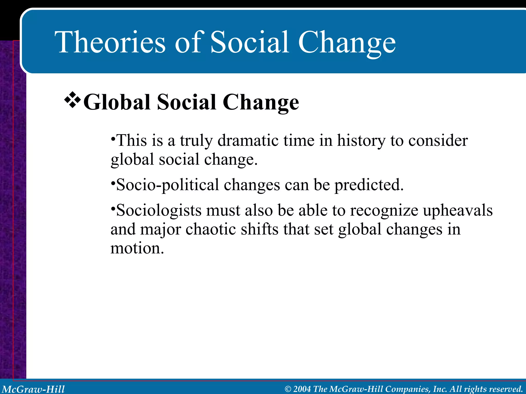Theories of Social Change This is a truly dramatic time in history to consider global social change. Socio-political changes can be predicted. Sociologists must also be able to recognize upheavals and major chaotic shifts that set global changes in motion. Global Social Change 