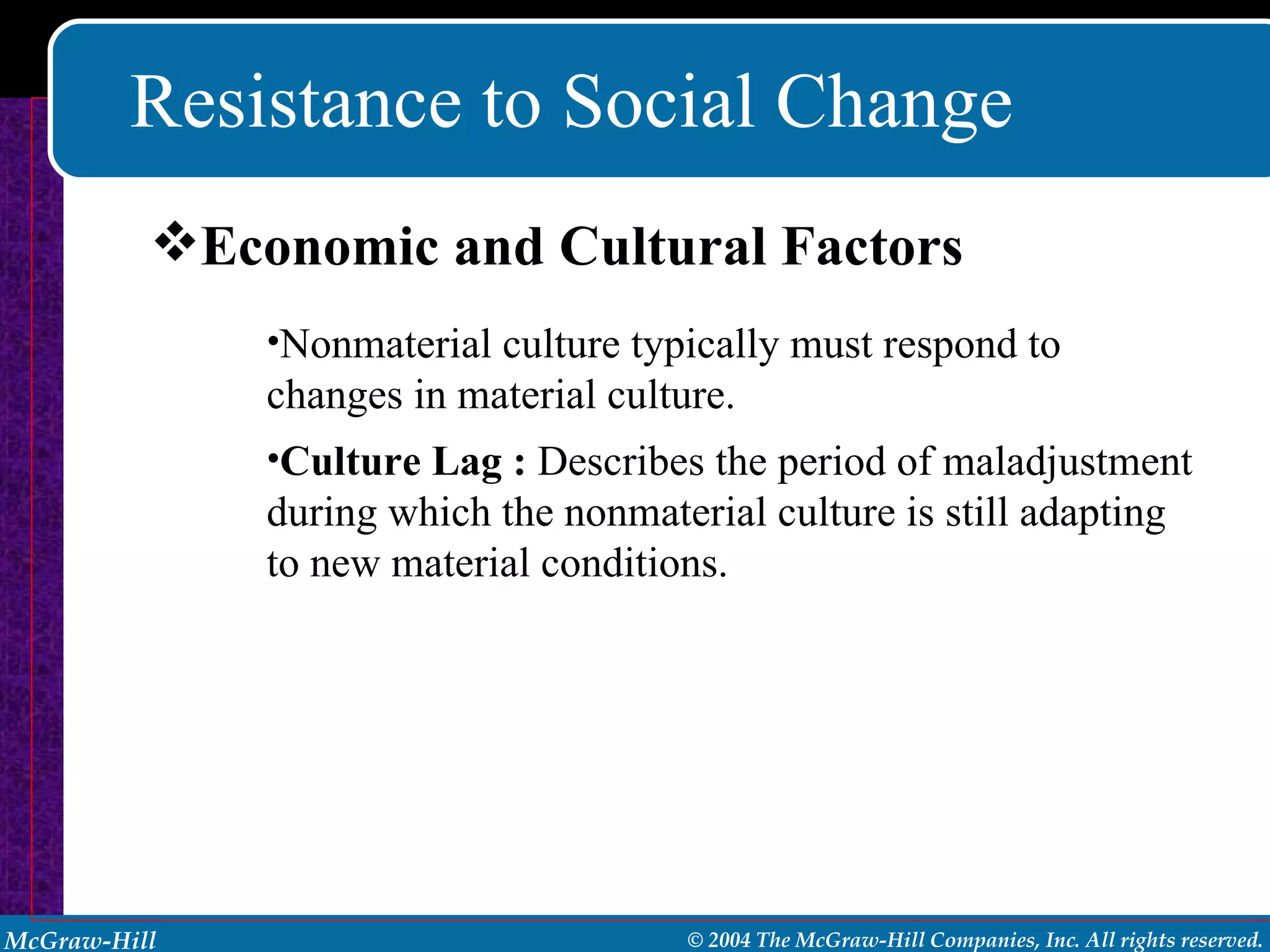 Resistance to Social Change Nonmaterial culture typically must respond to changes in material culture. Culture Lag :   Describes the period of maladjustment during which the nonmaterial culture is still adapting to new material conditions. Economic and Cultural Factors 