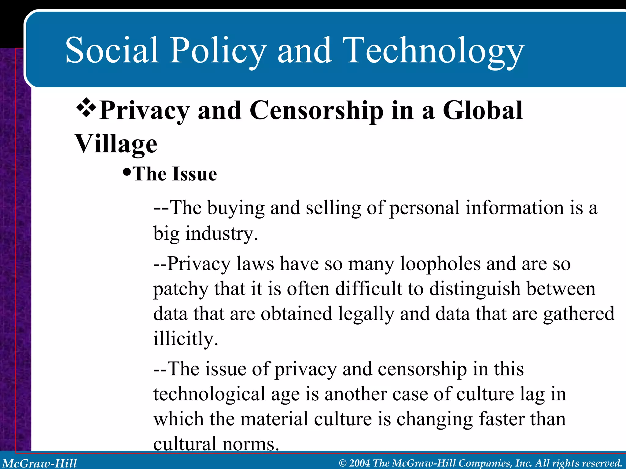 Social Policy and Technology The Issue -- The buying and selling of personal information is a big industry. --Privacy laws have so many loopholes and are so patchy that it is often difficult to distinguish between data that are obtained legally and data that are gathered illicitly. --The issue of privacy and censorship in this technological age is another case of culture lag in which the material culture is changing faster than cultural norms. Privacy and Censorship in a Global Village 