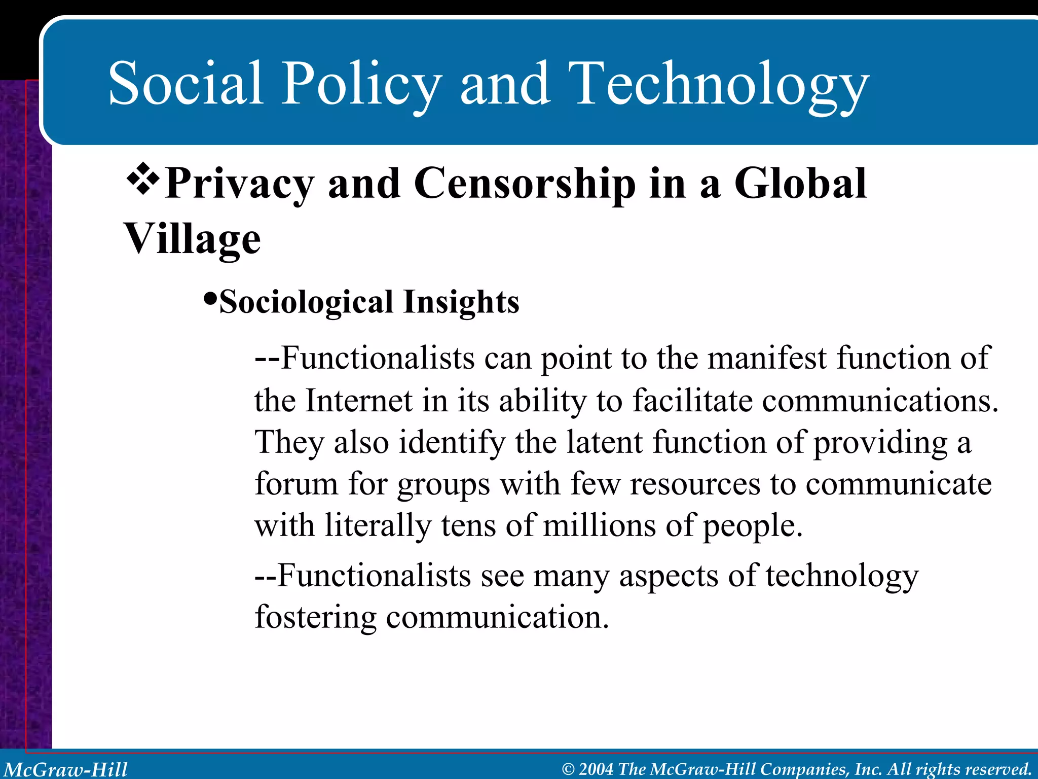 Social Policy and Technology Sociological Insights -- Functionalists can point to the manifest function of the Internet in its ability to facilitate communications. They also identify the latent function of providing a forum for groups with few resources to communicate with literally tens of millions of people. --Functionalists see many aspects of technology fostering communication. Privacy and Censorship in a Global Village 
