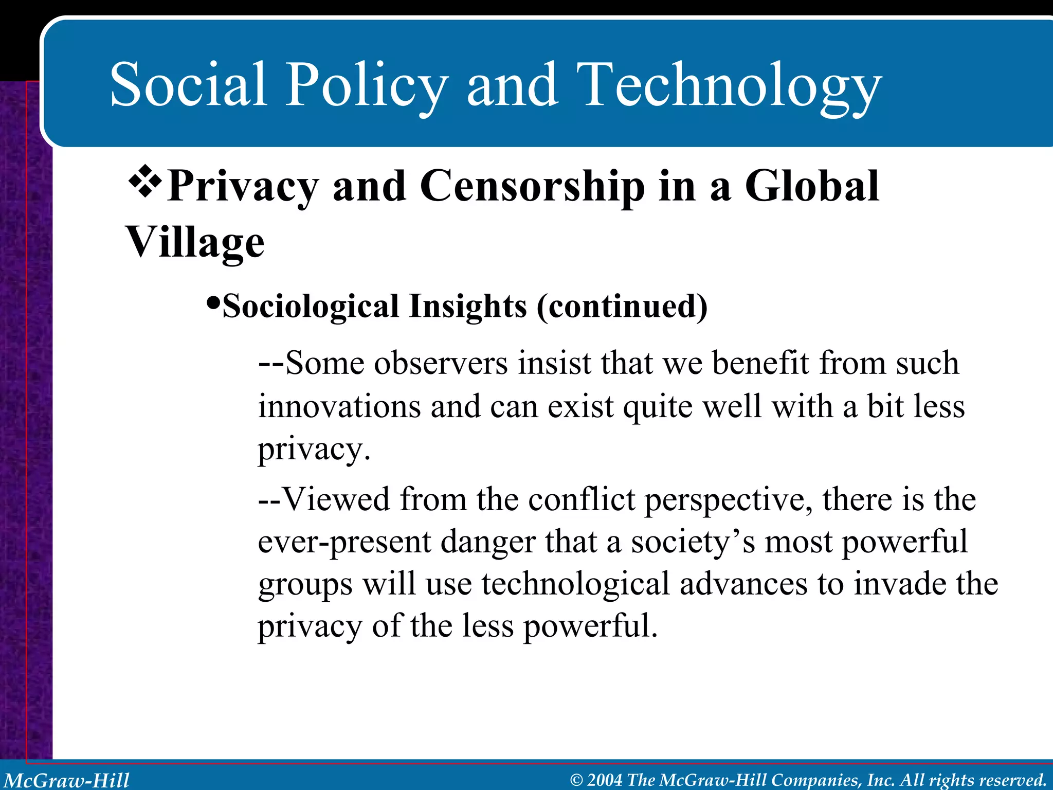 Social Policy and Technology Sociological Insights (continued) -- Some observers insist that we benefit from such innovations and can exist quite well with a bit less privacy. --Viewed from the conflict perspective, there is the ever-present danger that a society’s most powerful groups will use technological advances to invade the privacy of the less powerful. Privacy and Censorship in a Global Village 