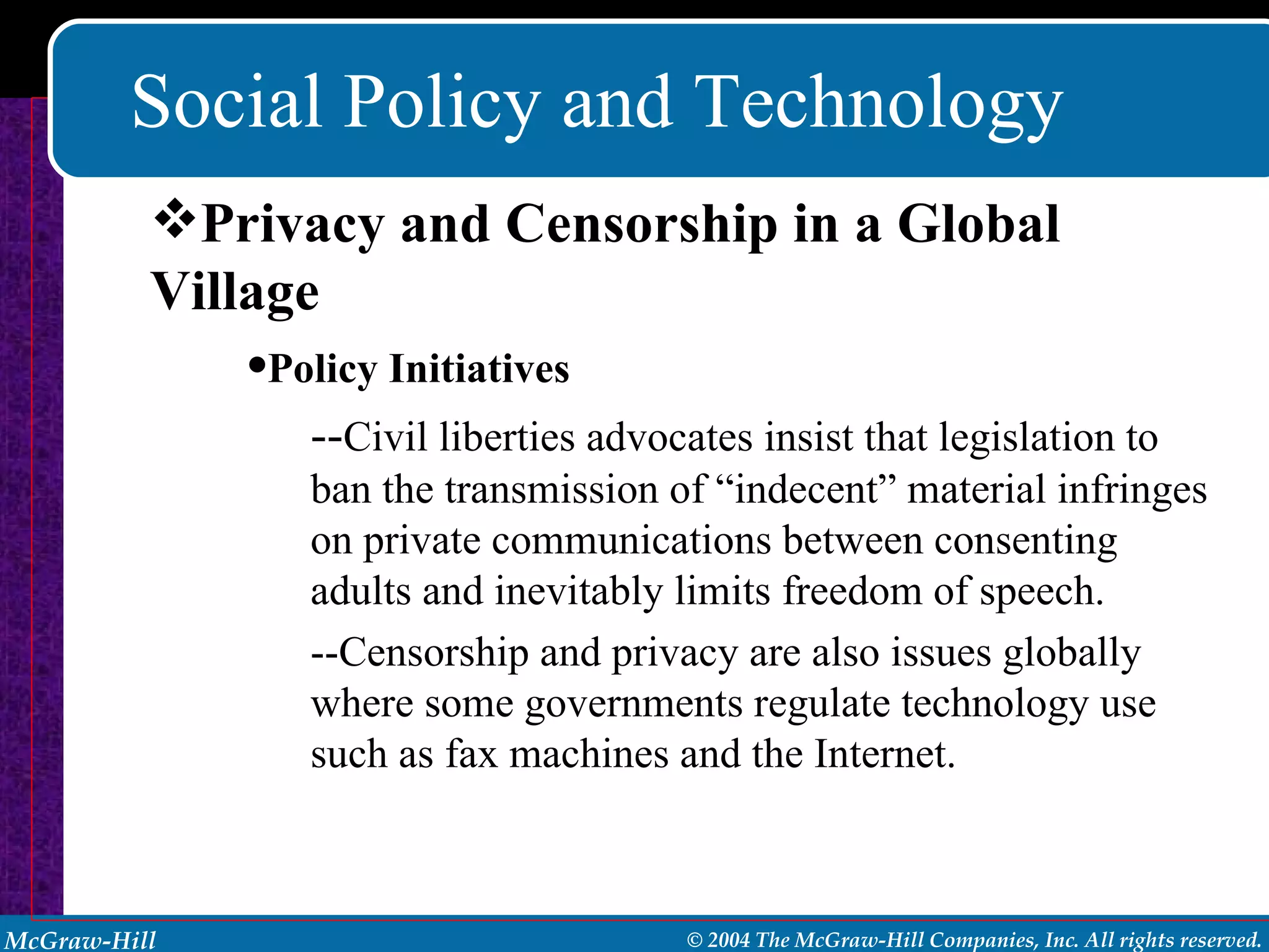 Social Policy and Technology Policy Initiatives -- Civil liberties advocates insist that legislation to ban the transmission of “indecent” material infringes on private communications between consenting adults and inevitably limits freedom of speech. --Censorship and privacy are also issues globally where some governments regulate technology use such as fax machines and the Internet. Privacy and Censorship in a Global Village 