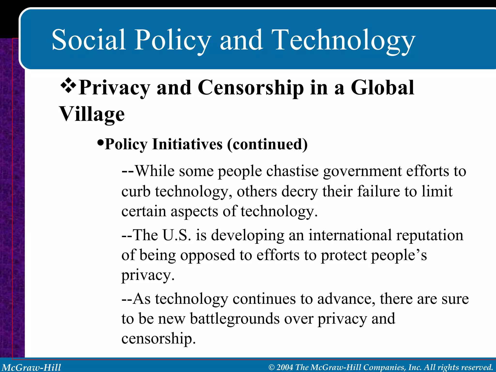 Social Policy and Technology Policy Initiatives (continued) -- While some people chastise government efforts to curb technology, others decry their failure to limit certain aspects of technology. --The U.S. is developing an international reputation of being opposed to efforts to protect people’s privacy. --As technology continues to advance, there are sure to be new battlegrounds over privacy and censorship. Privacy and Censorship in a Global Village 