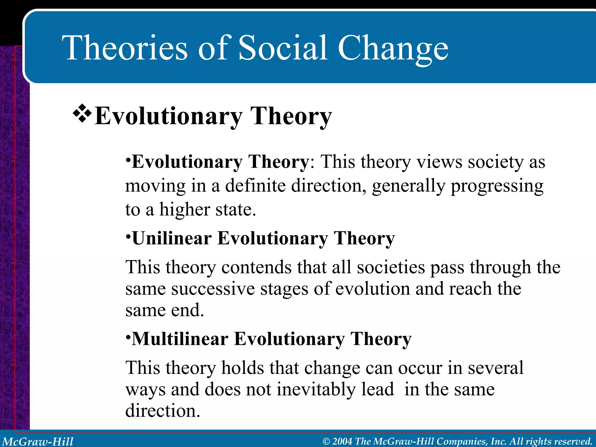 Theories of Social Change Evolutionary Theory : This theory views society as moving in a definite direction, generally progressing to a higher state. Unilinear Evolutionary Theory This theory contends that all societies pass through the same successive stages of evolution and reach the same end. Multilinear Evolutionary Theory This theory holds that change can occur in several ways and does not inevitably lead  in the same direction. Evolutionary Theory 