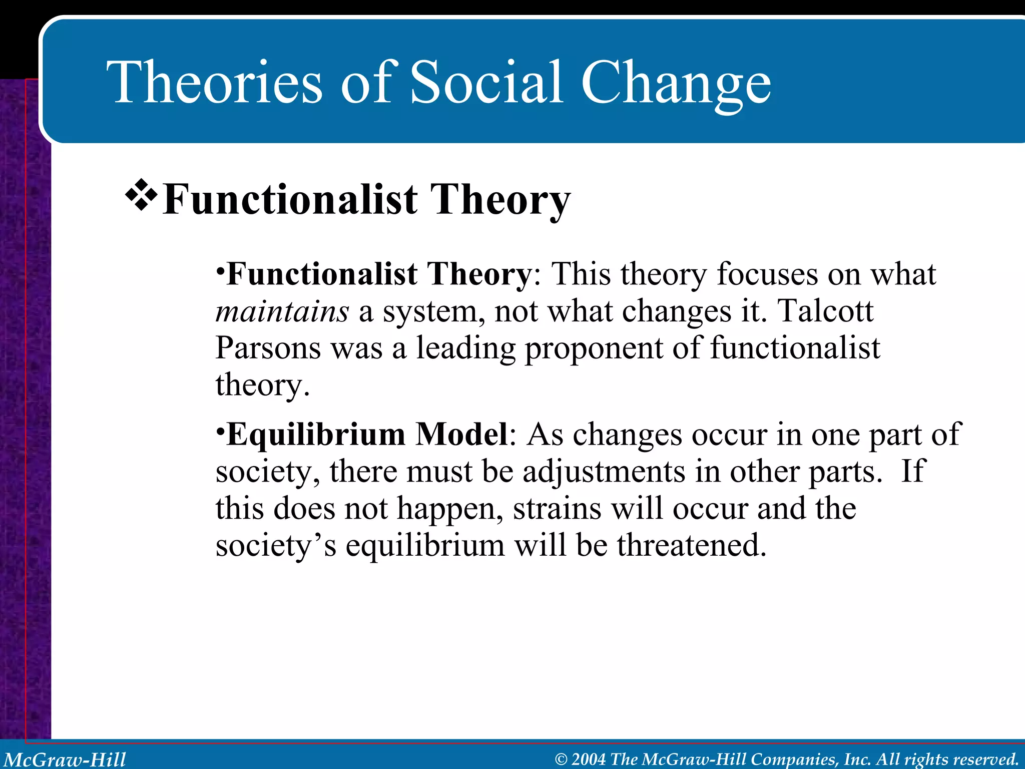Theories of Social Change Functionalist Theory : This theory focuses on what  maintains  a system, not what changes it. Talcott Parsons was a leading proponent of functionalist theory. Equilibrium Model : As changes occur in one part of society, there must be adjustments in other parts.  If this does not happen, strains will occur and the society’s equilibrium will be threatened. Functionalist Theory 