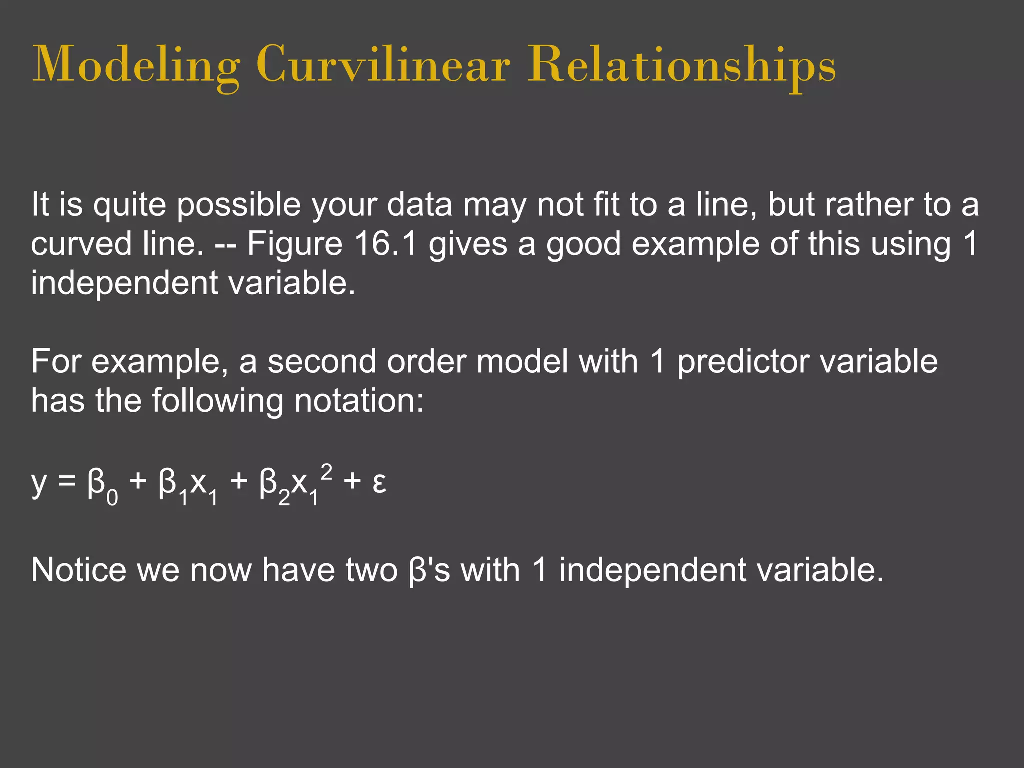 Modeling Curvilinear Relationships

It is quite possible your data may not fit to a line, but rather to a
curved line. -- Figure 16.1 gives a good example of this using 1
independent variable.

For example, a second order model with 1 predictor variable
has the following notation:

y = β0 + β1x1 + β2x12 + ε

Notice we now have two β's with 1 independent variable.
 
