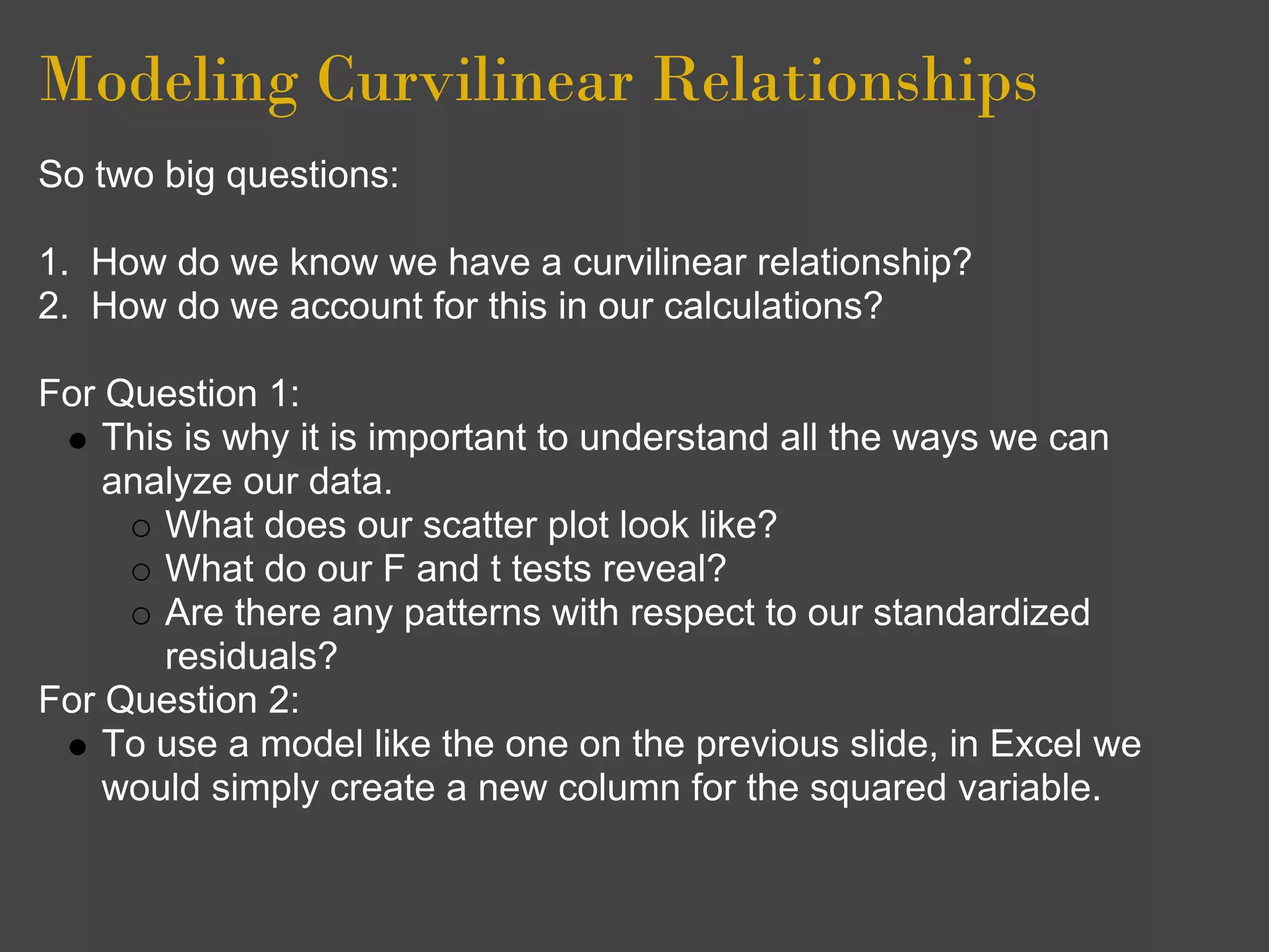 Modeling Curvilinear Relationships
So two big questions:

1. How do we know we have a curvilinear relationship?
2. How do we account for this in our calculations?

For Question 1:
    This is why it is important to understand all the ways we can
    analyze our data.
        What does our scatter plot look like?
        What do our F and t tests reveal?
        Are there any patterns with respect to our standardized
        residuals?
For Question 2:
    To use a model like the one on the previous slide, in Excel we
    would simply create a new column for the squared variable.
 