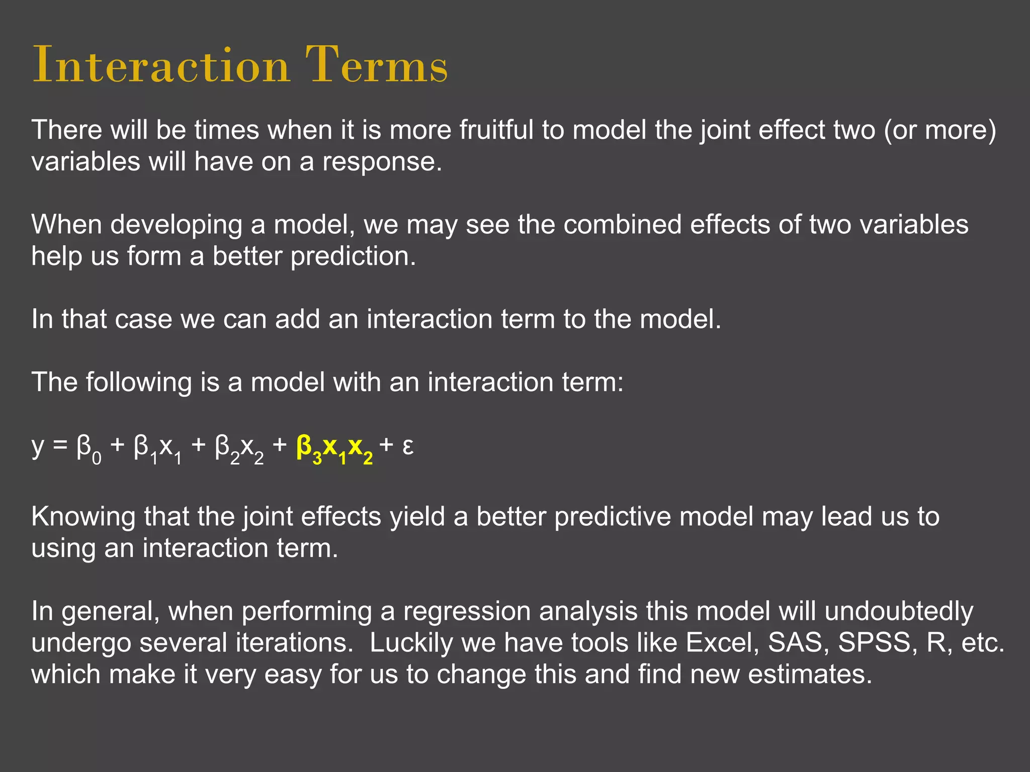 Interaction Terms
There will be times when it is more fruitful to model the joint effect two (or more)
variables will have on a response.

When developing a model, we may see the combined effects of two variables
help us form a better prediction.

In that case we can add an interaction term to the model.

The following is a model with an interaction term:

y = β0 + β1x1 + β2x2 + β3x1x2 + ε

Knowing that the joint effects yield a better predictive model may lead us to
using an interaction term.

In general, when performing a regression analysis this model will undoubtedly
undergo several iterations. Luckily we have tools like Excel, SAS, SPSS, R, etc.
which make it very easy for us to change this and find new estimates.
 