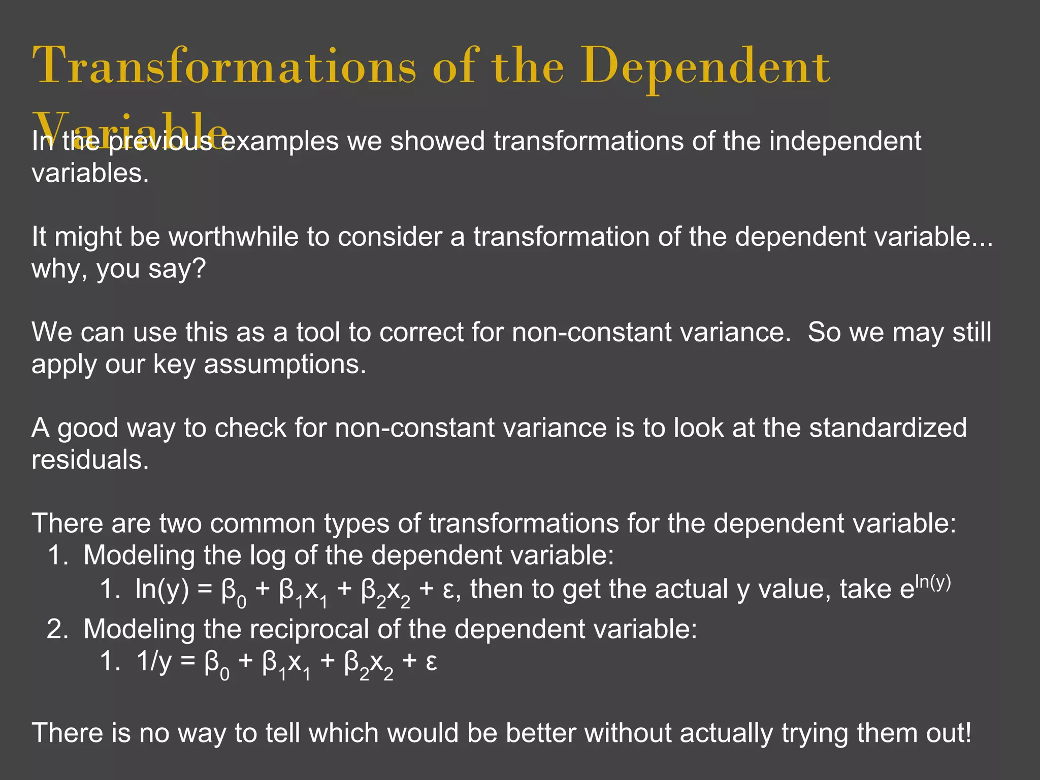 Transformations of the Dependent
Variableexamples we showed transformations of the independent
In the previous
variables.

It might be worthwhile to consider a transformation of the dependent variable...
why, you say?

We can use this as a tool to correct for non-constant variance. So we may still
apply our key assumptions.

A good way to check for non-constant variance is to look at the standardized
residuals.

There are two common types of transformations for the dependent variable:
 1. Modeling the log of the dependent variable:
     1. ln(y) = β0 + β1x1 + β2x2 + ε, then to get the actual y value, take eln(y)
 2. Modeling the reciprocal of the dependent variable:
     1. 1/y = β0 + β1x1 + β2x2 + ε

There is no way to tell which would be better without actually trying them out!
 