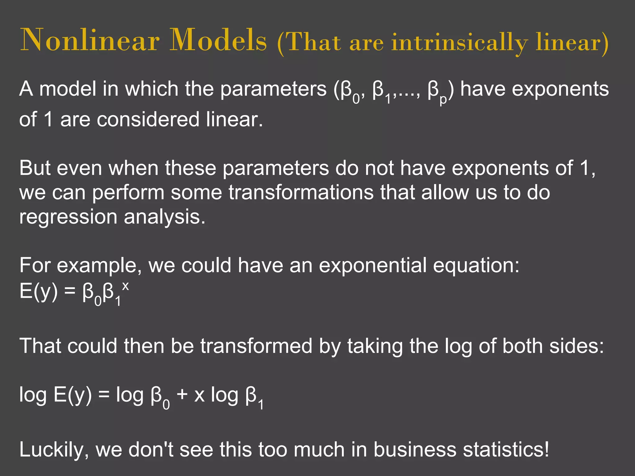 Nonlinear Models (That are intrinsically linear)
A model in which the parameters (β0, β1,..., βp) have exponents
of 1 are considered linear.

But even when these parameters do not have exponents of 1,
we can perform some transformations that allow us to do
regression analysis.

For example, we could have an exponential equation:
E(y) = β0β1x

That could then be transformed by taking the log of both sides:

log E(y) = log β0 + x log β1

Luckily, we don't see this too much in business statistics!
 