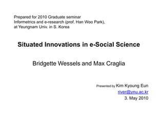 Prepared for 2010 Graduate seminarInformetrics and e-research (prof. Han Woo Park),at Yeungnam Univ. in S. Korea Situated Innovations in e-Social Science Bridgette Wessels and Max Craglia Presented by Kim KyoungEun river@ynu.ac.kr 3. May 2010 