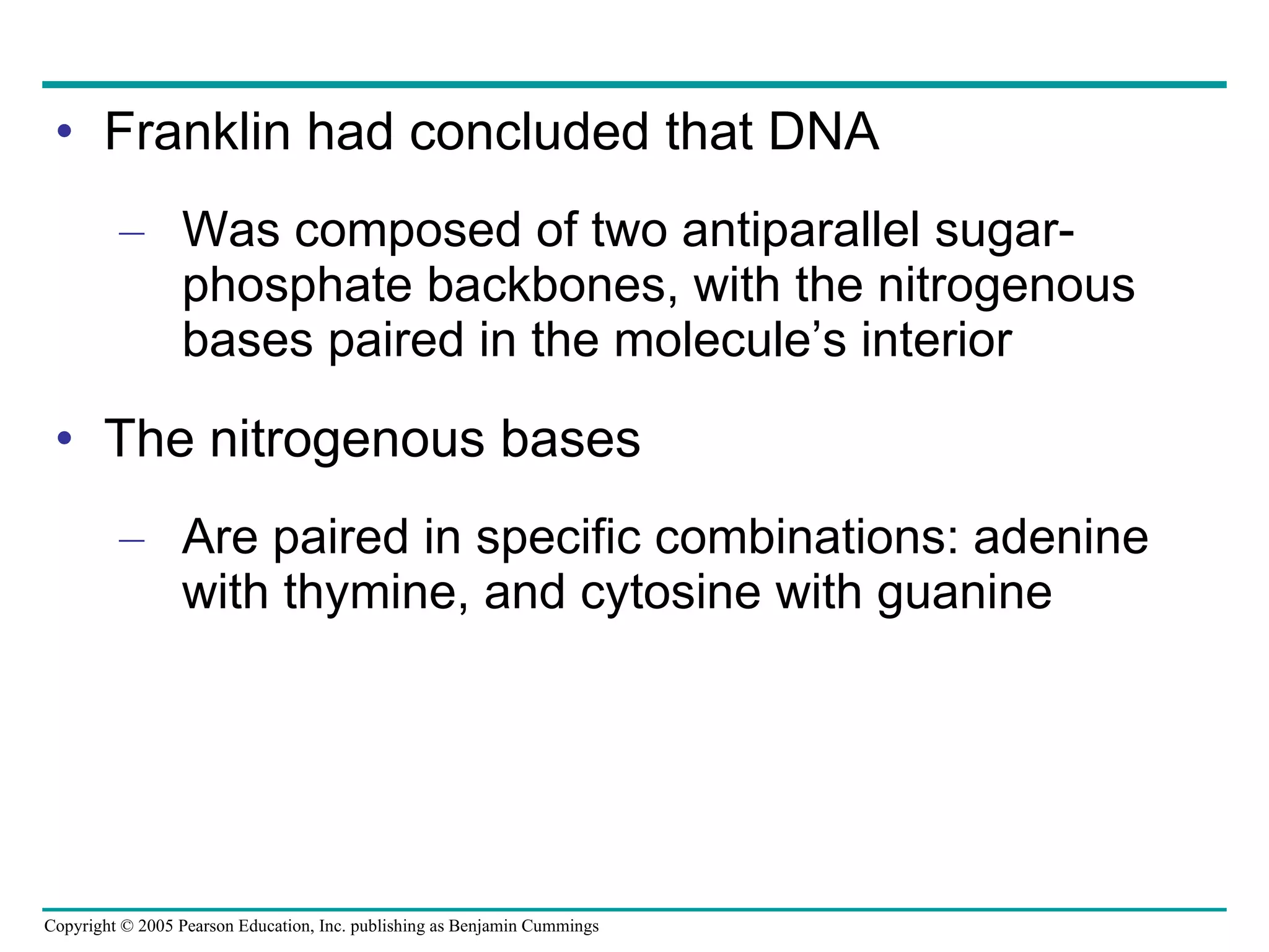 Franklin had concluded that DNA Was composed of two antiparallel sugar-phosphate backbones, with the nitrogenous bases paired in the molecule’s interior The nitrogenous bases Are paired in specific combinations: adenine with thymine, and cytosine with guanine 