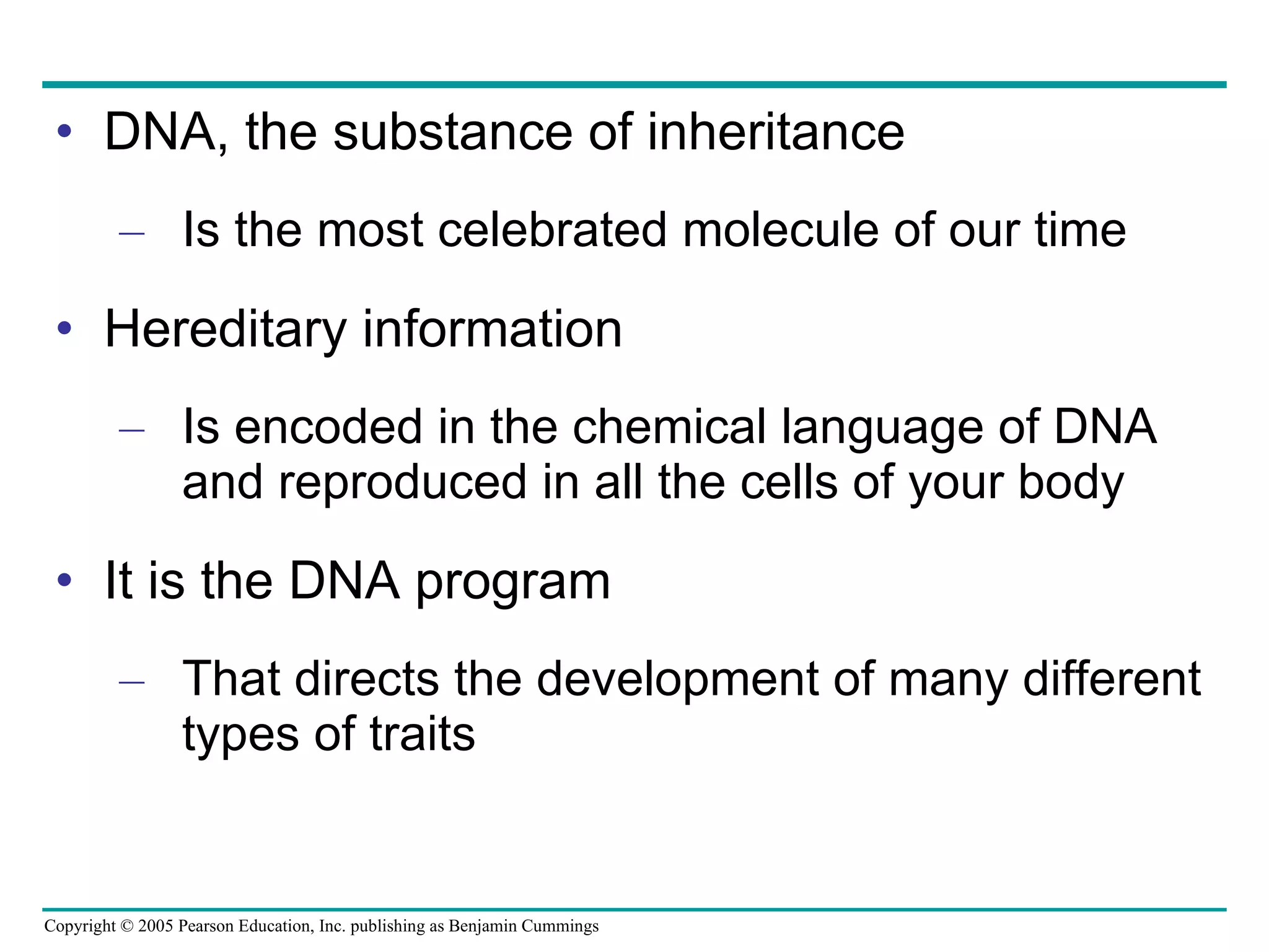DNA, the substance of inheritance Is the most celebrated molecule of our time Hereditary information Is encoded in the chemical language of DNA and reproduced in all the cells of your body It is the DNA program That directs the development of many different types of traits 