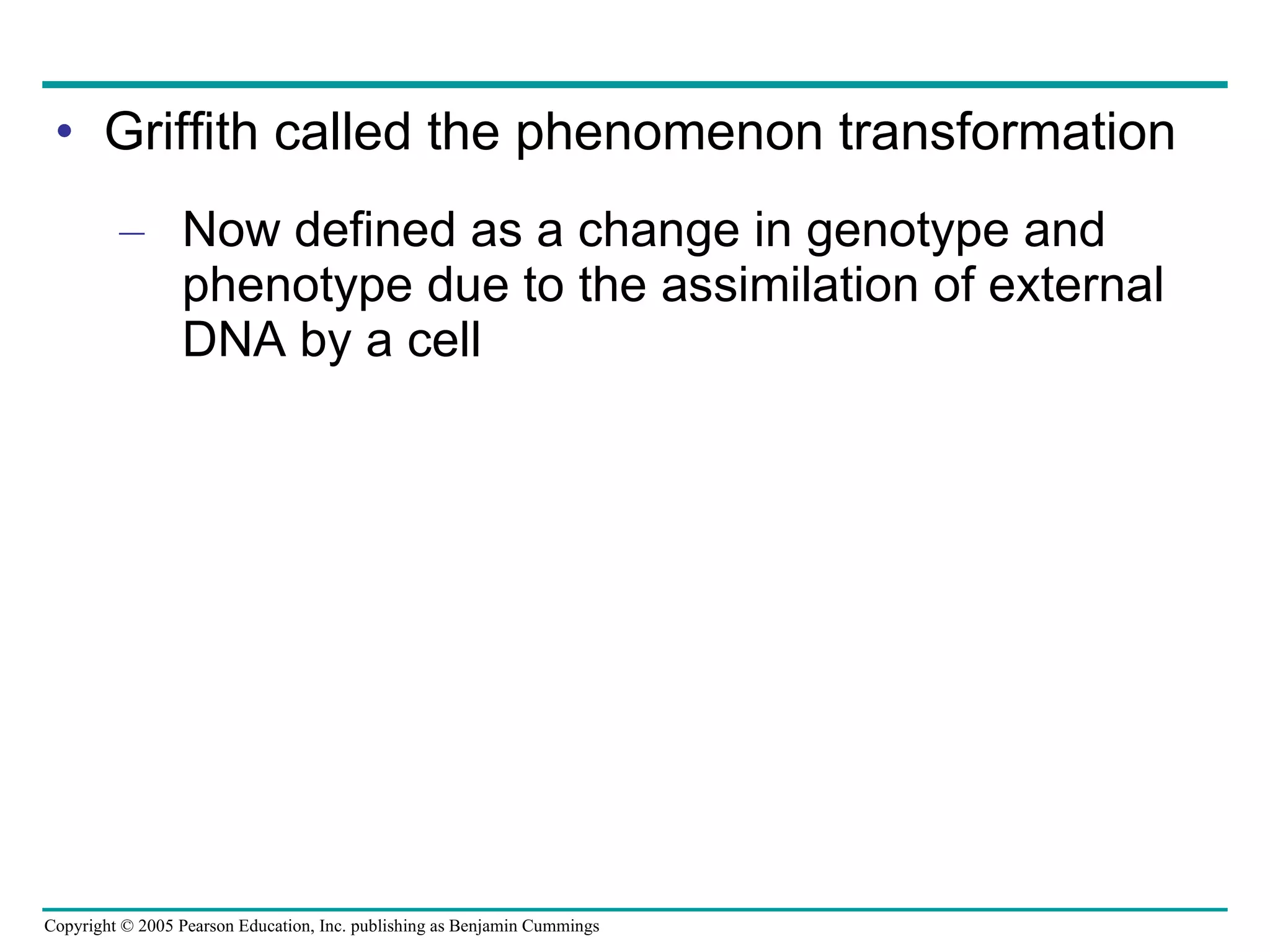 Griffith called the phenomenon transformation Now defined as a change in genotype and phenotype due to the assimilation of external DNA by a cell 