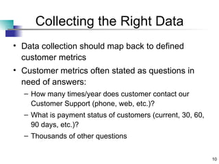 Collecting the Right Data Data collection should map back to defined customer metrics Customer metrics often stated as questions in need of answers: How many times/year does customer contact our Customer Support (phone, web, etc.)? What is payment status of customers (current, 30, 60, 90 days, etc.)? Thousands of other questions 
