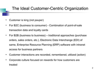 The Ideal Customer-Centric Organization Customer is king (not pauper) For B2C (business to consumer) - Combination of point-of-sale transaction data and loyalty cards For B2B (business to business) – traditional approaches (purchase orders, sales orders, etc.), Electronic Data Interchange (EDI) of same, Enterprise Resource Planning (ERP) software with intranet access for business partners Customer interactions are recorded, remembered, utilized (action) Corporate culture focused on rewards for how customers are treated 