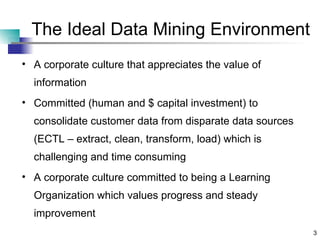 The Ideal Data Mining Environment A corporate culture that appreciates the value of information Committed (human and $ capital investment) to consolidate customer data from disparate data sources (ECTL – extract, clean, transform, load) which is challenging and time consuming A corporate culture committed to being a Learning Organization which values progress and steady improvement 