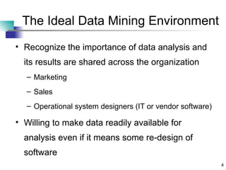 The Ideal Data Mining Environment Recognize the importance of data analysis and its results are shared across the organization Marketing Sales Operational system designers (IT or vendor software) Willing to make data readily available for analysis even if it means some re-design of software 
