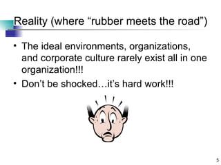 Reality (where “rubber meets the road”) The ideal environments, organizations, and corporate culture rarely exist all in one organization!!! Don’t be shocked…it’s hard work!!! 