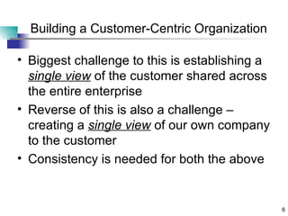 Building a Customer-Centric Organization Biggest challenge to this is establishing a  single view  of the customer shared across the entire enterprise Reverse of this is also a challenge – creating a  single view  of our own company to the customer Consistency is needed for both the above 