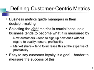 Defining Customer-Centric Metrics Business metrics guide managers in their decision-making Selecting the  right  metrics is crucial because a business tends to become what it is measured by New customers – tend to sign up new ones without regard to quality, tenure, profitability Market share – tend to increase this at the expense of profitability Easy to say customer loyalty is a goal…harder to measure the success of this 
