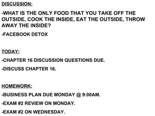 DISCUSSION: - WHAT IS THE ONLY FOOD THAT YOU TAKE OFF THE OUTSIDE, COOK THE INSIDE, EAT THE OUTSIDE, THROW AWAY THE INSIDE?  -FACEBOOK DETOX TODAY: -CHAPTER 16 DISCUSSION QUESTIONS DUE. -DISCUSS CHAPTER 16. HOMEWORK: -BUSINESS PLAN DUE MONDAY @ 9:00AM. -EXAM #2 REVIEW ON MONDAY. -EXAM #2 ON WEDNESDAY. 