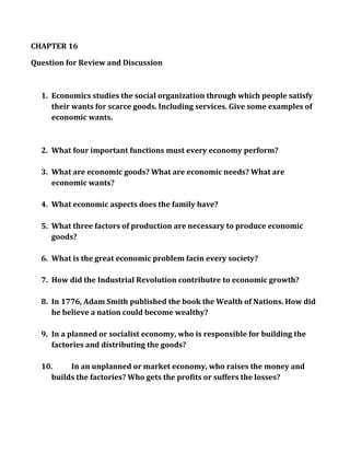 CHAPTER 16<br />Question for Review and Discussion<br />Economics studies the social organization through which people satisfy their wants for scarce goods. Including services. Give some examples of economic wants.<br />What four important functions must every economy perform?<br />What are economic goods? What are economic needs? What are economic wants?<br />What economic aspects does the family have?<br />What three factors of production are necessary to produce economic goods?<br />What is the great economic problem facin every society?<br />How did the Industrial Revolution contributre to economic growth?<br />In 1776, Adam Smith published the book the Wealth of Nations. How did he believe a nation could become wealthy?<br />In a planned or socialist economy, who is responsible for building the factories and distributing the goods?<br />In an unplanned or market economy, who raises the money and builds the factories? Who gets the profits or suffers the losses?<br />If the government controls the means of production, what is produced, and how the goods are distributed, what are the advantages? What are the disadvantages?<br />In a planned economy, if weather and plant disease caused an agricultural disaster, would farsm go out of production? Why or why not?<br />What are some of the reasons that some consumer goods are scarce  and of poor quality in a socialist economy?<br /> If the price of Coca-cola went up to $5 a can, what would you expect to happen to the quantity of Coca-Cola demanded?<br />Do you believe that everyone has a right to a job? If so, whose responsibility is it to provide that many jobs?<br />CHAPTER 17<br />Question for Review and Discussion<br />About how much does the federal government spend each year to finance its activities? As a result, does it run a deficit or a surplus?<br />What has the U.S. government done so far in response to the issue of global warming, and why does this issue require an international solution?<br />While spending more money on manufacturing goods is looked upon favorably, why do people feel uneasy about additional spending in health care and education?<br />On what major category do state governments spend the most money per year?<br />What is fiscal policy, and what entity conducts it?<br />What is monetary policy, and what entity conducts it?<br />What problems is the government likely to face in paying social security benefits in the future?<br />What is the Keynesian view?<br />Should the federal government allow an unlicensed lawyer to practice law? Why or why not?<br />What problem will most likely arise when tariffs are imposed?<br />What two measures did the U.S. government take to stop the 2008-2009 financial crisis? What effect will they have in the long run?<br />Will outsourcing ultimately lead to a shift of all U.S. manufacturing to lower-wage countries?<br />Give two examples of how government laws can indirectly influence the distribution of  income.<br />What is the law of one price, and what does it mean for the wages of U.S. workers?<br />What is the Mickey Mouse protection act? Is it good public policy?<br />CHAPTER 18<br />Questions for Review and Discussion<br />In what sense do the nation-states of the world form a community?<br />List the more important differences between nations and states.<br />As the term is used in this chapter, which of the following are staesf> Alask,a Luxemburg, Scotland, Bavaria, Australia, Michigan, Hong Kong? On What basis did you make your selection?<br />Historically, how did nation-states develop?<br />Would the European Union have been a state if the treaty of Nice had been ratified? Why or why not?<br />The effectiveness of a nation’s military power in supporting its foreign policies depends on what factors in addition to the size, training, and equipment of its armed forces?<br />Why are democratic governments more restricted in their actions by public opinon than are totalitarian government?<br />What is a hegemon?<br />What factors make up a nation’s economic power?<br />What are three possible approaches to the problem of achieving some degree of national security?<br />Explain how the theory of complex interdependence is becoming a substitute for the balance of power in maintaining the peace in today’s world.<br />How many foreign policies are influenced by a geography and b an ideology?<br />What power does the president of the United States should have more power or less power to determine and carry out foreign policies? <br />Do you believe that the president of the United States should have more power or less power to determine and carry out foreign policies?<br />Was the 1991 Iraq war justified? Was the 2003 Iraq invasion justified Why or why not?<br />