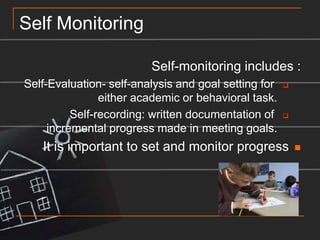 Self MonitoringSelf-monitoring includes :Self-Evaluation- self-analysis and goal setting for either academic or behavioral task.Self-recording: written documentation of incremental progress made in meeting goals.It is important to set and monitor progress