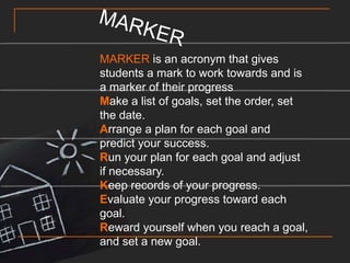 MARKERMARKER is an acronym that gives students a mark to work towards and is a marker of their progressMake a list of goals, set the order, set the date.Arrange a plan for each goal and predict your success.Run your plan for each goal and adjust if necessary.Keep records of your progress.Evaluate your progress toward each goal.Reward yourself when you reach a goal, and set a new goal. 