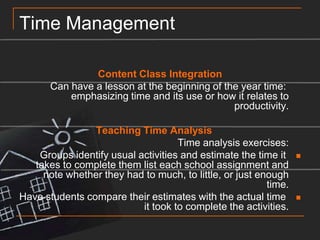 Time ManagementContent Class Integration	Can have a lesson at the beginning of the year time: emphasizing time and its use or how it relates to productivity.	Teaching Time Analysis	Time analysis exercises:Groups identify usual activities and estimate the time it takes to complete them list each school assignment and note whether they had to much, to little, or just enough time.Have students compare their estimates with the actual time it took to complete the activities.