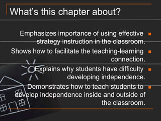 What’s this chapter about?Emphasizes importance of using effective strategy instruction in the classroom.Shows how to facilitate the teaching-learning connection.Explains why students have difficulty developing independence.Demonstrates how to teach students to develop independence inside and outside of the classroom.