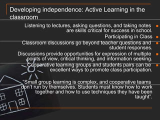 Developing independence: Active Learning in the classroomListening to lectures, asking questions, and taking notes are skills critical for success in school.Participating in ClassClassroom discussions go beyond teacher questions and student responses.Discussions provide opportunities for expression of multiple points of view, critical thinking, and information seeking.Cooperative learning groups and students pairs can be excellent ways to promote class participation.“Small group learning is complex, and cooperative teams don’t run by themselves. Students must know how to work together and how to use techniques they have been taught”.
