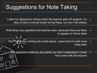 Suggestions for Note TakingListen for digressions (times when the teacher gets off subject). It’s okay to take a mental break during these, but don’t fall asleep.Write down any questions the teacher asks, because these are likely to appear on future tests.Don’t cram your writing into small space. Leave room to add more notes later.Put questions marks by any points you don’t understand. Check them later with the teacher.