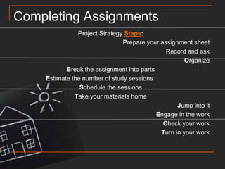 Completing AssignmentsProject Strategy Steps:Prepare your assignment sheetRecord and askOrganizeBreak the assignment into parts	Estimate the number of study sessionsSchedule the sessionsTake your materials homeJump into itEngage in the workCheck your workTurn in your work
